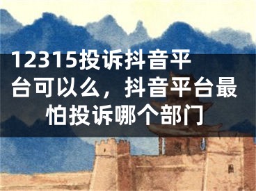 12315投訴抖音平臺(tái)可以么，抖音平臺(tái)最怕投訴哪個(gè)部門