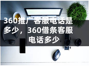 360推廣客服電話是多少，360借條客服電話多少