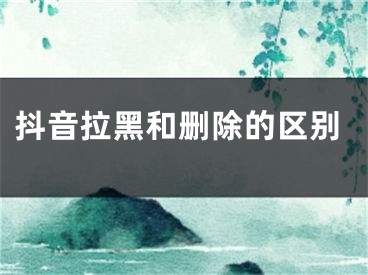 抖音拉黑和刪除的區(qū)別