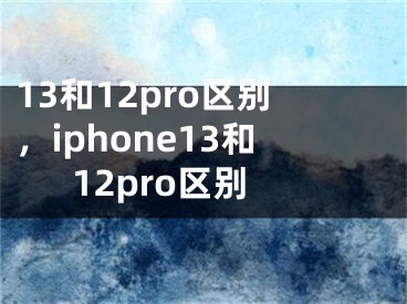 13和12pro區(qū)別，iphone13和12pro區(qū)別