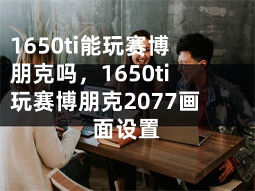 1650ti能玩賽博朋克嗎，1650ti玩賽博朋克2077畫面設置