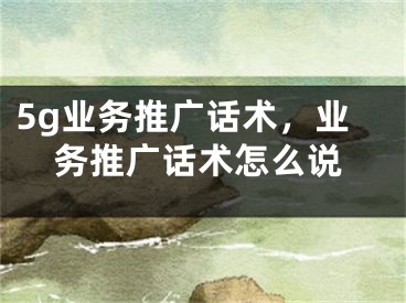 5g業(yè)務推廣話術，業(yè)務推廣話術怎么說