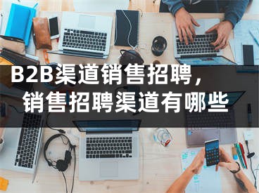 B2B渠道銷售招聘，銷售招聘渠道有哪些