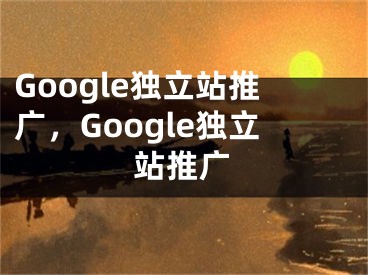 Google獨(dú)立站推廣，Google獨(dú)立站推廣