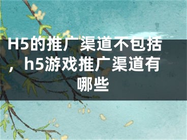 H5的推廣渠道不包括，h5游戲推廣渠道有哪些