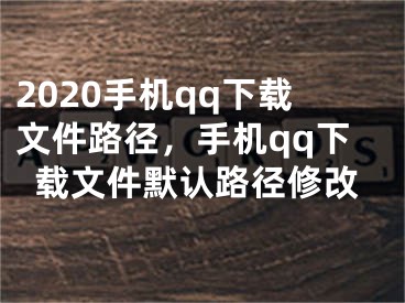 2020手機qq下載文件路徑，手機qq下載文件默認路徑修改