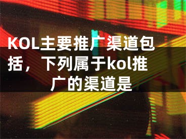 KOL主要推廣渠道包括，下列屬于kol推廣的渠道是