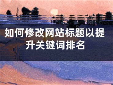 如何修改網(wǎng)站標題以提升關鍵詞排名