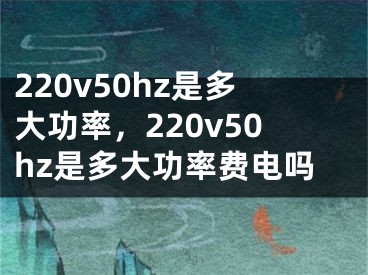 220v50hz是多大功率，220v50hz是多大功率費電嗎