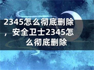 2345怎么徹底刪除，安全衛(wèi)士2345怎么徹底刪除