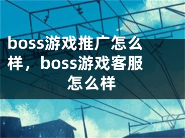 boss游戲推廣怎么樣，boss游戲客服怎么樣