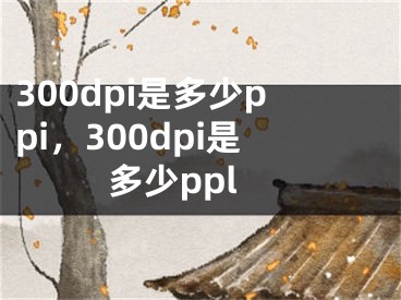 300dpi是多少ppi，300dpi是多少ppl