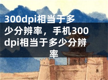 300dpi相當(dāng)于多少分辨率，手機300dpi相當(dāng)于多少分辨率