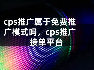 cps推廣屬于免費推廣模式嗎，cps推廣接單平臺