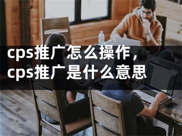 cps推廣怎么操作，cps推廣是什么意思