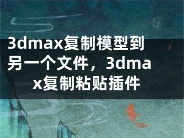 3dmax復(fù)制模型到另一個文件，3dmax復(fù)制粘貼插件