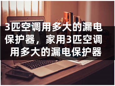 3匹空調(diào)用多大的漏電保護器，家用3匹空調(diào)用多大的漏電保護器