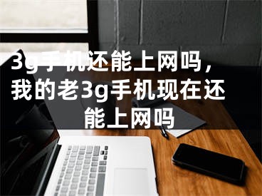 3g手機還能上網(wǎng)嗎，我的老3g手機現(xiàn)在還能上網(wǎng)嗎