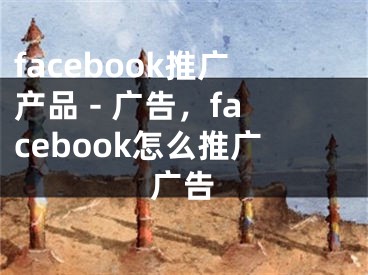 facebook推廣產(chǎn)品 - 廣告，facebook怎么推廣廣告