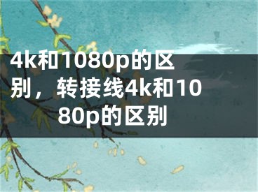 4k和1080p的區(qū)別，轉(zhuǎn)接線4k和1080p的區(qū)別