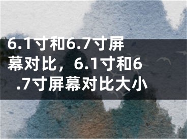 6.1寸和6.7寸屏幕對(duì)比，6.1寸和6.7寸屏幕對(duì)比大小