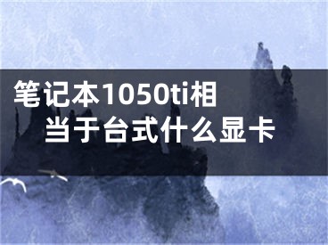 筆記本1050ti相當(dāng)于臺(tái)式什么顯卡