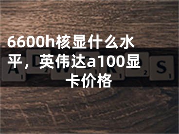 6600h核顯什么水平，英偉達a100顯卡價格