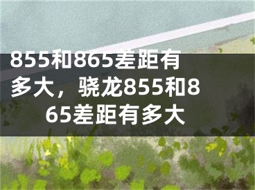 855和865差距有多大，驍龍855和865差距有多大