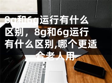 8g和6g運(yùn)行有什么區(qū)別，8g和6g運(yùn)行有什么區(qū)別,哪個(gè)更適合老人用