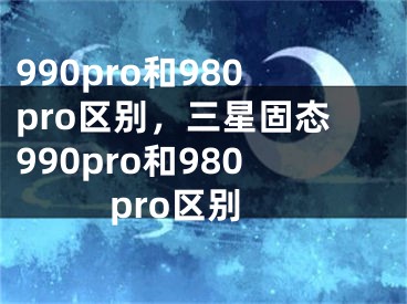 990pro和980pro區(qū)別，三星固態(tài)990pro和980pro區(qū)別