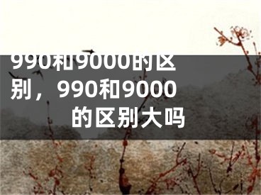 990和9000的區(qū)別，990和9000的區(qū)別大嗎