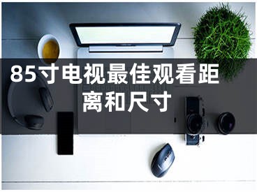 85寸電視最佳觀看距離和尺寸