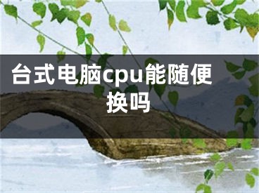 臺式電腦cpu能隨便換嗎