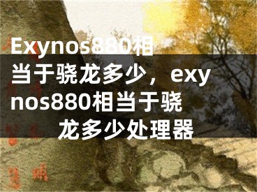 Exynos880相當(dāng)于驍龍多少，exynos880相當(dāng)于驍龍多少處理器