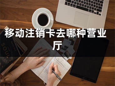 移動注銷卡去哪種營業(yè)廳