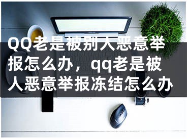 QQ老是被別人惡意舉報怎么辦，qq老是被人惡意舉報凍結(jié)怎么辦