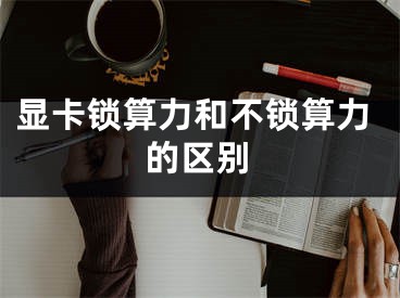 顯卡鎖算力和不鎖算力的區(qū)別