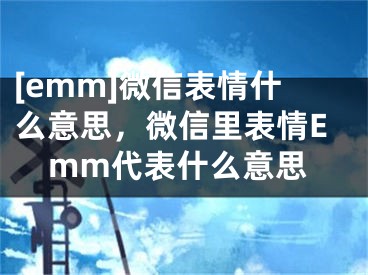 [emm]微信表情什么意思，微信里表情Emm代表什么意思