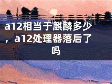 a12相當(dāng)于麒麟多少，a12處理器落后了嗎