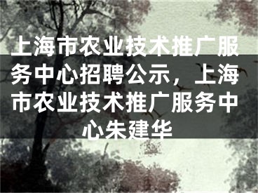 上海市農(nóng)業(yè)技術(shù)推廣服務(wù)中心招聘公示，上海市農(nóng)業(yè)技術(shù)推廣服務(wù)中心朱建華