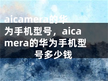 aicamera的華為手機(jī)型號(hào)，aicamera的華為手機(jī)型號(hào)多少錢