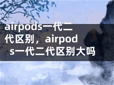 airpods一代二代區(qū)別，airpods一代二代區(qū)別大嗎