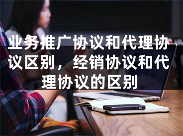 業(yè)務(wù)推廣協(xié)議和代理協(xié)議區(qū)別，經(jīng)銷協(xié)議和代理協(xié)議的區(qū)別