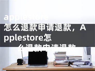 applestore怎么退款申請(qǐng)退款，Applestore怎么退款申請(qǐng)退款