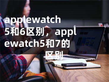 applewatch5和6區(qū)別，applewatch5和7的區(qū)別