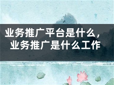 業(yè)務(wù)推廣平臺是什么，業(yè)務(wù)推廣是什么工作