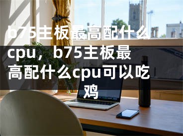 b75主板最高配什么cpu，b75主板最高配什么cpu可以吃雞