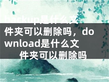 backup是什么文件夾可以刪除嗎，download是什么文件夾可以刪除嗎