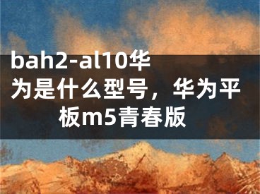 bah2-al10華為是什么型號，華為平板m5青春版