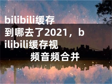 bilibili緩存到哪去了2021，bilibili緩存視頻音頻合并